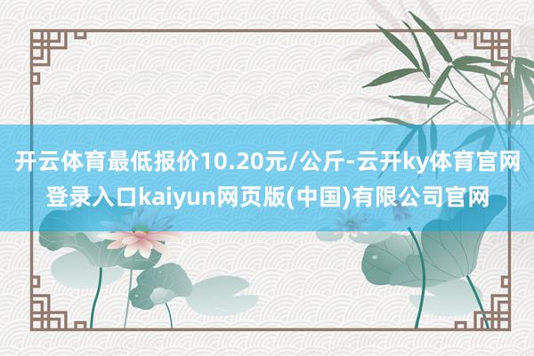 开云体育最低报价10.20元/公斤-云开ky体育官网登录入口kaiyun网页版(中国)有限公司官网