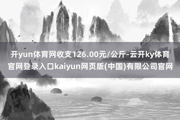 开yun体育网收支126.00元/公斤-云开ky体育官网登录入口kaiyun网页版(中国)有限公司官网