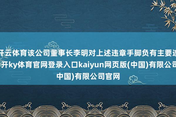 开云体育该公司董事长李明对上述违章手脚负有主要连累-云开ky体育官网登录入口kaiyun网页版(中国)有限公司官网