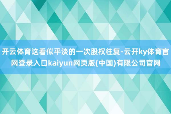 开云体育这看似平淡的一次股权往复-云开ky体育官网登录入口kaiyun网页版(中国)有限公司官网