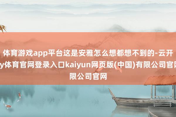 体育游戏app平台这是安雅怎么想都想不到的-云开ky体育官网登录入口kaiyun网页版(中国)有限公司官网