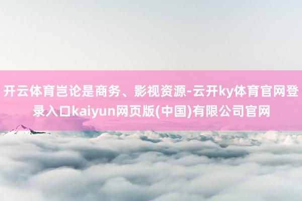 开云体育岂论是商务、影视资源-云开ky体育官网登录入口kaiyun网页版(中国)有限公司官网