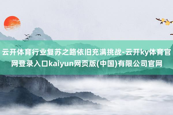 云开体育行业复苏之路依旧充满挑战-云开ky体育官网登录入口kaiyun网页版(中国)有限公司官网