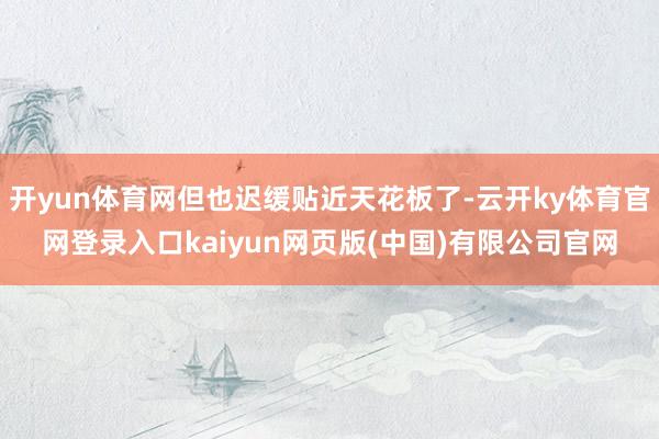 开yun体育网但也迟缓贴近天花板了-云开ky体育官网登录入口kaiyun网页版(中国)有限公司官网