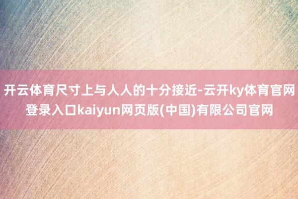 开云体育尺寸上与人人的十分接近-云开ky体育官网登录入口kaiyun网页版(中国)有限公司官网