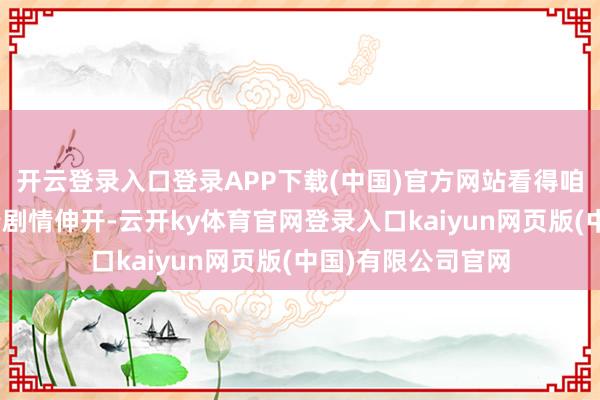 开云登录入口登录APP下载(中国)官方网站看得咱们齐累了！”跟着剧情伸开-云开ky体育官网登录入口kaiyun网页版(中国)有限公司官网