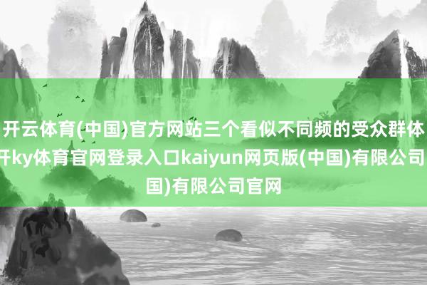 开云体育(中国)官方网站三个看似不同频的受众群体-云开ky体育官网登录入口kaiyun网页版(中国)有限公司官网