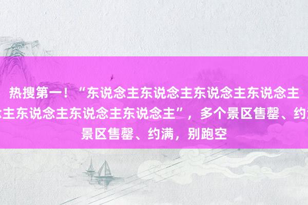 热搜第一！“东说念主东说念主东说念主东说念主景点东说念主东说念主东说念主东说念主”，多个景区售罄、约满，别跑空