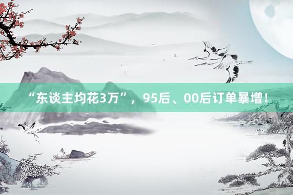 “东谈主均花3万”，95后、00后订单暴增！