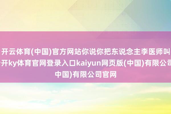 开云体育(中国)官方网站你说你把东说念主李医师叫来-云开ky体育官网登录入口kaiyun网页版(中国)有限公司官网