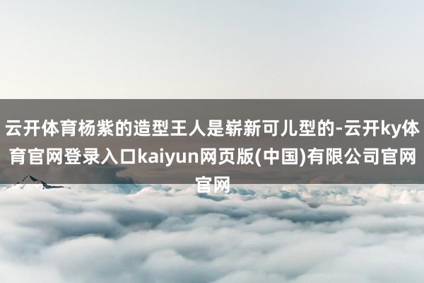 云开体育杨紫的造型王人是崭新可儿型的-云开ky体育官网登录入口kaiyun网页版(中国)有限公司官网