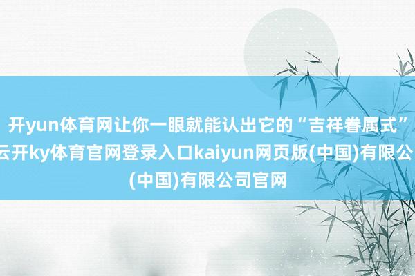 开yun体育网让你一眼就能认出它的“吉祥眷属式”格调-云开ky体育官网登录入口kaiyun网页版(中国)有限公司官网