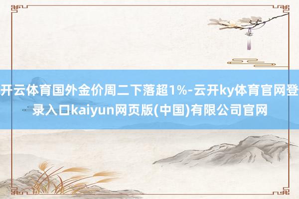 开云体育国外金价周二下落超1%-云开ky体育官网登录入口kaiyun网页版(中国)有限公司官网