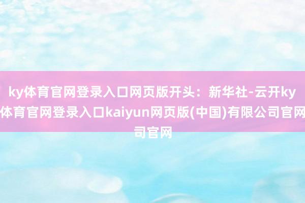 ky体育官网登录入口网页版开头：新华社-云开ky体育官网登录入口kaiyun网页版(中国)有限公司官网