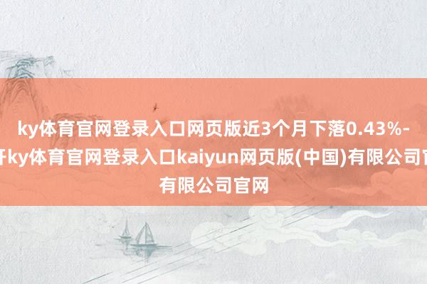 ky体育官网登录入口网页版近3个月下落0.43%-云开ky体育官网登录入口kaiyun网页版(中国)有限公司官网