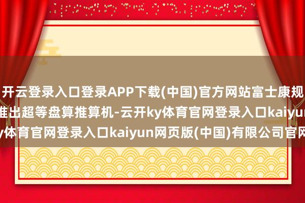 开云登录入口登录APP下载(中国)官方网站富士康规划在 2025 年年中前推出超等盘算推算机-云开ky体育官网登录入口kaiyun网页版(中国)有限公司官网