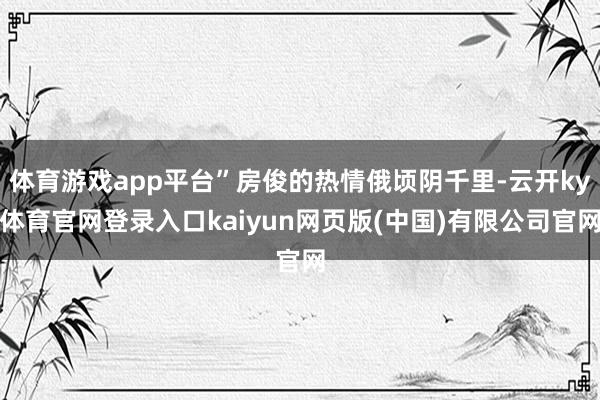 体育游戏app平台”房俊的热情俄顷阴千里-云开ky体育官网登录入口kaiyun网页版(中国)有限公司官网