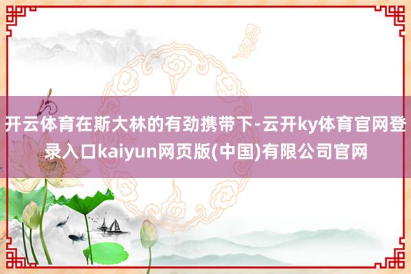 开云体育在斯大林的有劲携带下-云开ky体育官网登录入口kaiyun网页版(中国)有限公司官网