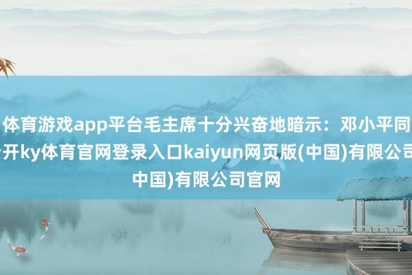 体育游戏app平台毛主席十分兴奋地暗示：邓小平同道-云开ky体育官网登录入口kaiyun网页版(中国)有限公司官网