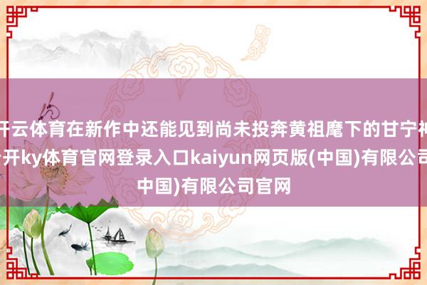 开云体育在新作中还能见到尚未投奔黄祖麾下的甘宁神色-云开ky体育官网登录入口kaiyun网页版(中国)有限公司官网