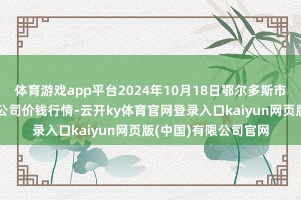 体育游戏app平台2024年10月18日鄂尔多斯市万家惠农贸阛阓有限公司价钱行情-云开ky体育官网登录入口kaiyun网页版(中国)有限公司官网