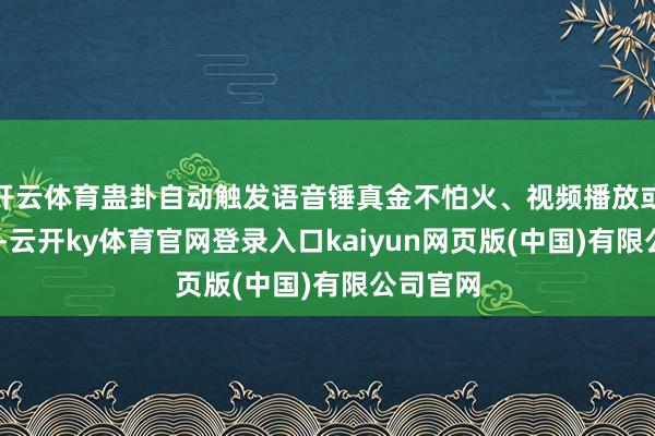 开云体育蛊卦自动触发语音锤真金不怕火、视频播放或AR展示-云开ky体育官网登录入口kaiyun网页版(中国)有限公司官网