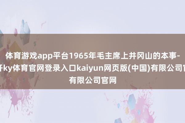 体育游戏app平台1965年毛主席上井冈山的本事-云开ky体育官网登录入口kaiyun网页版(中国)有限公司官网