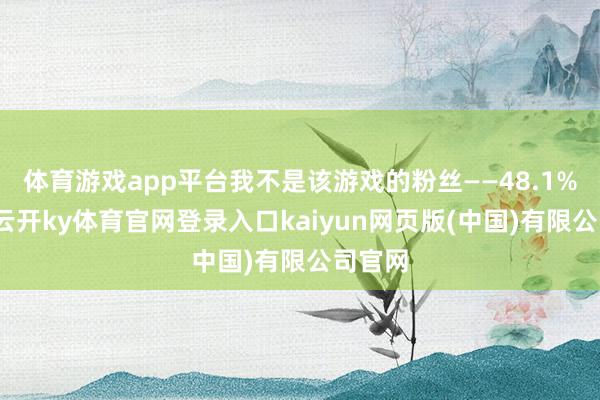 体育游戏app平台我不是该游戏的粉丝——48.1%不会-云开ky体育官网登录入口kaiyun网页版(中国)有限公司官网