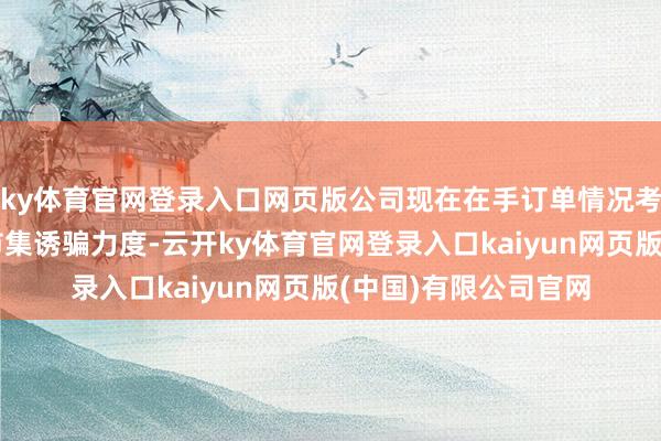 ky体育官网登录入口网页版公司现在在手订单情况考究；公司握续加大市集诱骗力度-云开ky体育官网登录入口kaiyun网页版(中国)有限公司官网