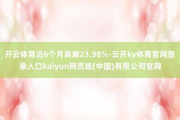 开云体育近6个月高潮23.98%-云开ky体育官网登录入口kaiyun网页版(中国)有限公司官网