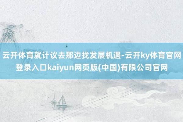 云开体育就计议去那边找发展机遇-云开ky体育官网登录入口kaiyun网页版(中国)有限公司官网