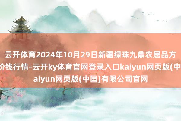 云开体育2024年10月29日新疆绿珠九鼎农居品方针惩处有限公司价钱行情-云开ky体育官网登录入口kaiyun网页版(中国)有限公司官网