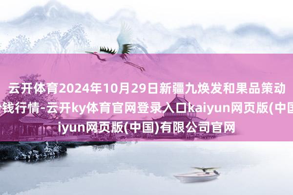 云开体育2024年10月29日新疆九焕发和果品策动处理有限公司价钱行情-云开ky体育官网登录入口kaiyun网页版(中国)有限公司官网