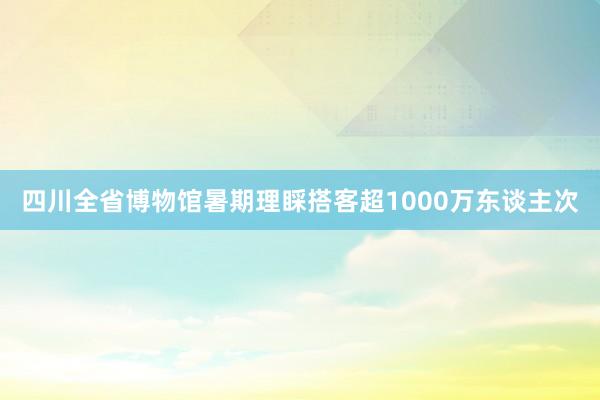 四川全省博物馆暑期理睬搭客超1000万东谈主次