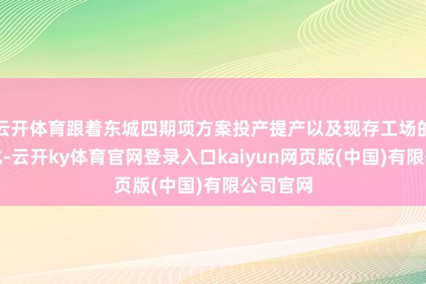 云开体育跟着东城四期项方案投产提产以及现存工场的抓续优化-云开ky体育官网登录入口kaiyun网页版(中国)有限公司官网