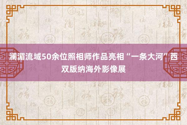 澜湄流域50余位照相师作品亮相“一条大河”西双版纳海外影像展