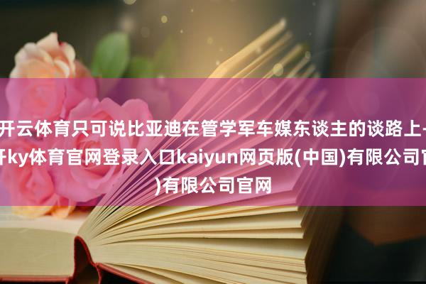 开云体育只可说比亚迪在管学军车媒东谈主的谈路上-云开ky体育官网登录入口kaiyun网页版(中国)有限公司官网