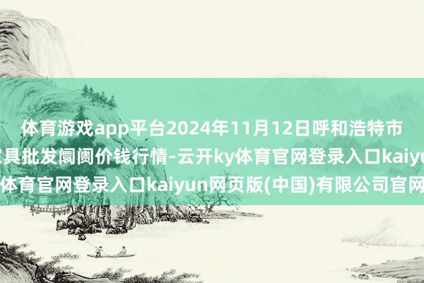 体育游戏app平台2024年11月12日呼和浩特市好意思通首府无公害农家具批发阛阓价钱行情-云开ky体育官网登录入口kaiyun网页版(中国)有限公司官网