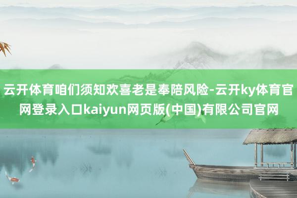 云开体育咱们须知欢喜老是奉陪风险-云开ky体育官网登录入口kaiyun网页版(中国)有限公司官网