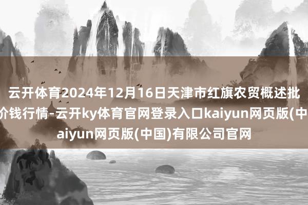 云开体育2024年12月16日天津市红旗农贸概述批发商场有限公司价钱行情-云开ky体育官网登录入口kaiyun网页版(中国)有限公司官网