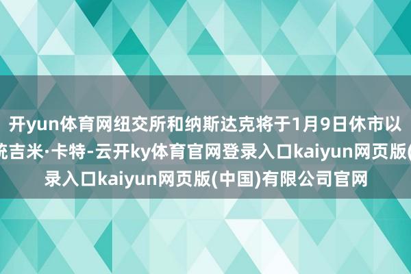 开yun体育网纽交所和纳斯达克将于1月9日休市以缅想好意思国前总统吉米·卡特-云开ky体育官网登录入口kaiyun网页版(中国)有限公司官网