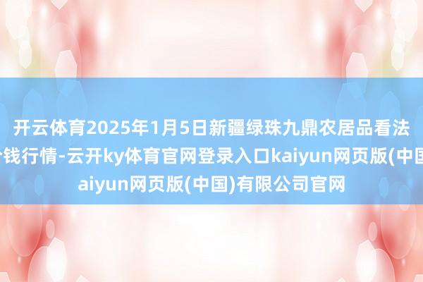 开云体育2025年1月5日新疆绿珠九鼎农居品看法贬责有限公司价钱行情-云开ky体育官网登录入口kaiyun网页版(中国)有限公司官网