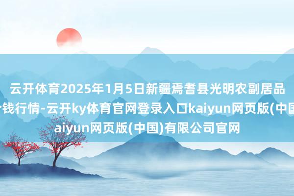 云开体育2025年1月5日新疆焉耆县光明农副居品笼统批发阛阓价钱行情-云开ky体育官网登录入口kaiyun网页版(中国)有限公司官网